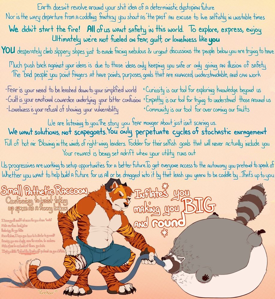 Koor continues on with. earth doesn't revolve around your shit idea of a deterministic dystopian future. Nor is the wary departure from a coddling fantasy you shout as "the past" an excuse to live selfishly in unstable times. Modern problems come from the past and present. We all want safety. We all want to explore, express, and enjoy our lives. Ultimately we're not fueled on fear, guilt, or loneliness like you. 

You, raccoon, avoid all nebulous and urgent discussions that others are having. Pushback to righting ideas are due to them only keep the conservative/fascist safe. Fear is a leash, curiosity helps us explore. Guilt is cowardice, empathy is encouragement for connection. Loneness is denying one's vulnerability. Community helps overcome our faults. We've listened to you, we don't buy the fear mongering story. We want solutions, not enragement. Progressives work for a better future

Small pathetic raccoon, continuing to insist taking up space as a funny balloon, listen to behind the bastards podcast , inflates you big and round. 