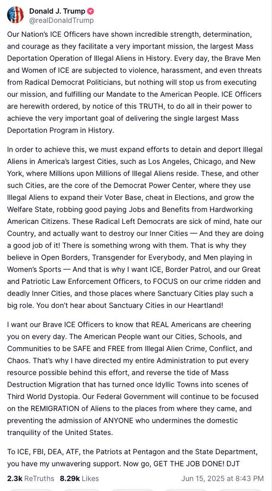 This is a screenshot of a truth social post by Donald Trump dated June 15th, 2025 at 8:43 PM EST.  All typos, incorrect punctuation, and atrocious grammar have been preserved.  He writes:

Our Nation's ICE Officers have shown incredible strength, determination, and courage as they facilitate a very important mission, the largest Mass Deportation Operation of illegal Aliens in History.  Every day, the Brave Men and Women of ICE are subjected to violence, harassment, and even threats from Radical Democrat Politicians, but nothing will stop us from executing our mission, and fulfilling our Mandate to the American People.  ICE Officers are herewith ordered, by notice of this TRUTH, to do all in their power to achieve the very important goal of delivering the single largest Mass Deportation Program in History.

In order to achieve this, we must expand efforts to detain and deport illegal Aliens in America's largest Cities, such as Los Angeles, Chicago, and New York, where Millions upon Millions of Illegal Aliens reside.  These, and other such Cities, are the core of the Democrat Power Center, where they use Illegal Aliens to expand their Voter Base, cheat in Elections, and grow the Welfare State, robbing good paying Jobs and Benefits from Hardworking American Citizens.  These Radical Left Democrats are sick of mind, hate our Country, and actually want to destroy our Inner Cities - And they are doing a good job of it!  There is something wrong with them.  That is why they believe in Open Borders, Transgender for Everybody, and Men playing in Women's Sports - And that is why I want ICE, Border Patrol, and our Great and Patriotic Law Enforcement Officers to FOCUS on our crime ridden and deadly Inner Cities, and those places where Sanctuary Cities play such a big role.  You don't hear about Sanctuary Cities in our Heartland!

...

There are two more paragraphs that follow, but I am out of available characters for this alt text box.  You get the idea, though.