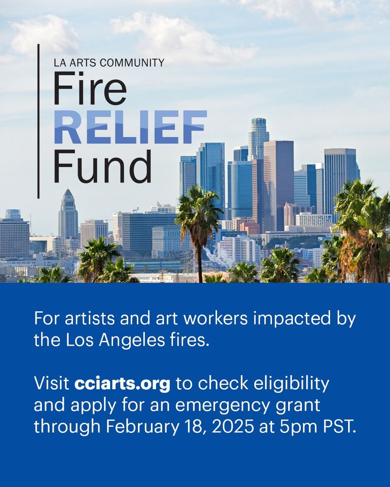 LA Arts Community Fire Relief Fund. For artists and art workers impacted by the Los Angeles fires. Visit cciarts.org to check eligibility and apply for an emergency grant through February 18, 2025 at 5pm PST.
