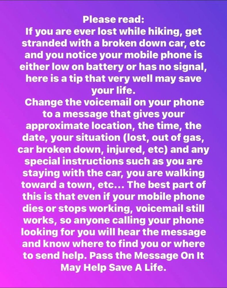 Please read:
If you are ever lost while hiking, get stranded with a broken down car, etc
and you notice your mobile phone is either low on battery or has no signal,
here is a tip that very well may save your life.
Change the voicemail on your phone to a message that gives your approximate location, the time, the date, your situation (lost, out of gas, car broken down, injured, etc) and any special instructions such as you are
staying with the car, you are walking toward a town, etc... The best part of this is that even if your mobile phone dies or stops working, voicemail still works, so anyone calling your phone looking for you will hear the message and know where to find you or whereto send help. Pass the Message On It
May Help Save A Life.