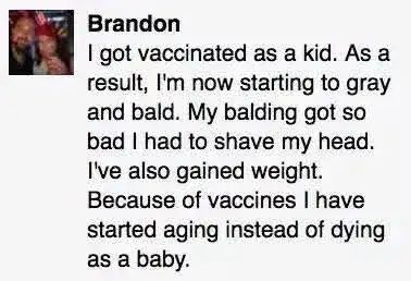 Brandon
I got vaccinated as a kid. As a result, I'm now starting to gray and bald. My balding got so bad I had to shave my head. I've also gained weight. Because of vaccines I have started aging instead of dying as a baby.