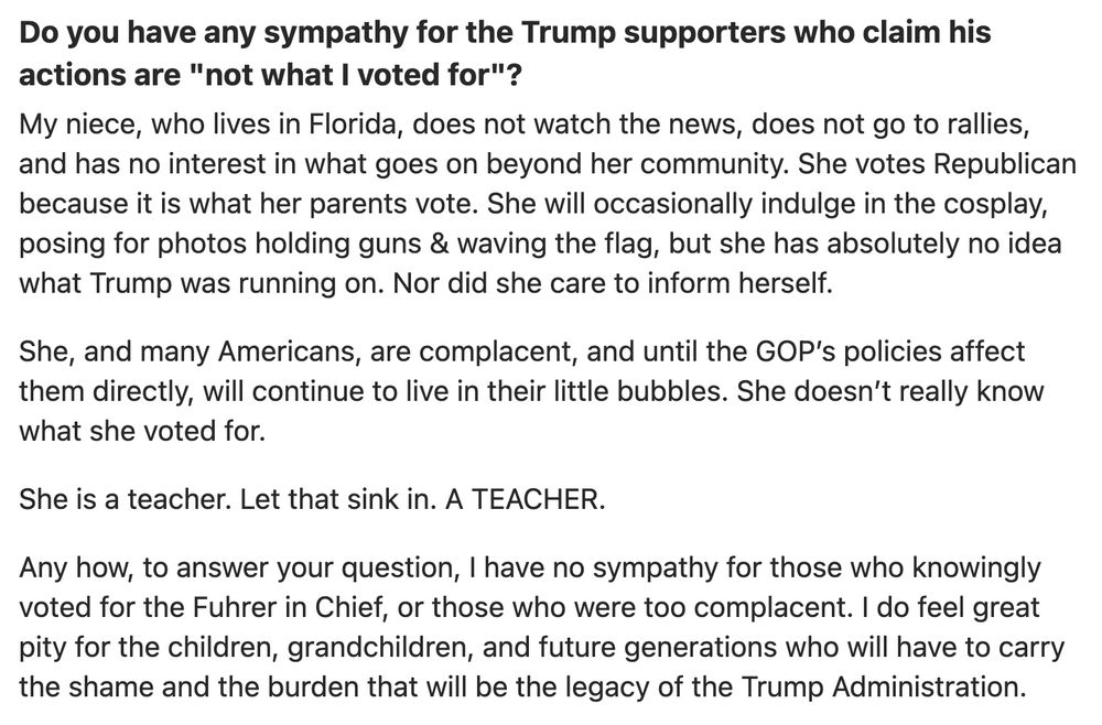 Post on Quora

Do you have any sympathy for the Trump supporters who claim his actions are "not what I voted for"?
My niece, who lives in Florida, does not watch the news, does not go to rallies, and has no interest in what goes on beyond her community. She votes Republican because it is what her parents vote. She will occasionally indulge in the cosplay, posing for photos holding guns & waving the flag, but she has absolutely no idea what Trump was running on. Nor did she care to inform herself.

She, and many Americans, are complacent, and until the GOP’s policies affect them directly, will continue to live in their little bubbles. She doesn’t really know what she voted for.

She is a teacher. Let that sink in. A TEACHER.

Any how, to answer your question, I have no sympathy for those who knowingly voted for the Fuhrer in Chief, or those who were too complacent. I do feel great pity for the children, grandchildren, and future generations who will have to carry the shame and the burden that will be the legacy of the Trump Administration.