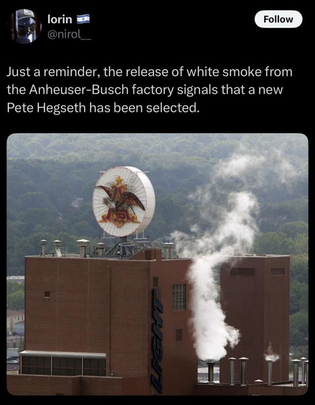 Just a reminder, the release of white smoke from the Anheuser-Busch factory signals that a new Pete Hegseth has been selected.