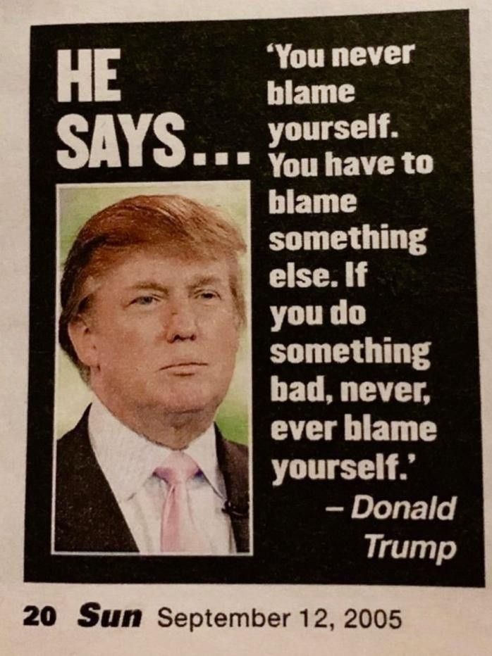 HE SAYS...

You never blame yourself. You have to blame something else. If you do something bad, never, ever blame yourself.

- Donald Trump

The Sun, September 12, 2005