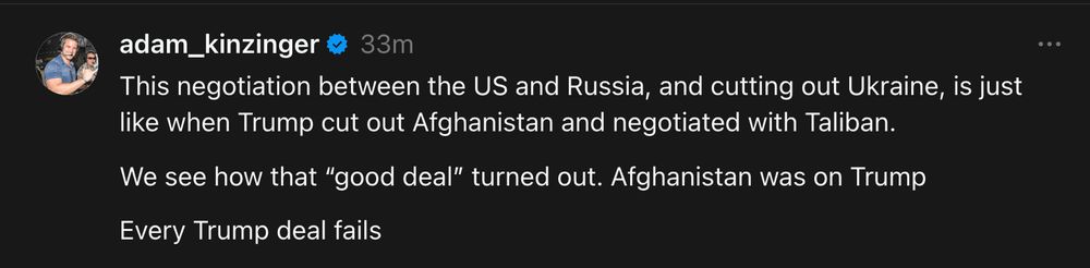 Post on Meta by adam_kinzinger

This negotiation between the US and Russia, and cutting out Ukraine, is just like when Trump cut out Afghanistan and negotiated with Taliban.

We see how that “good deal” turned out. Afghanistan was on Trump

Every Trump deal fails