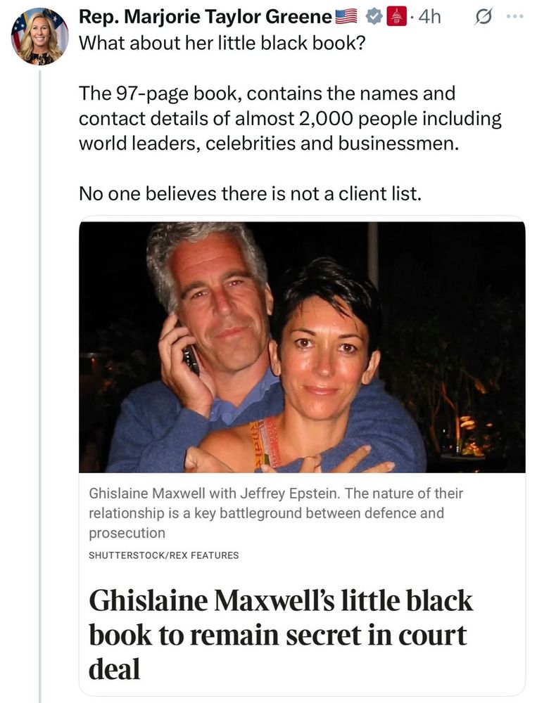 Post by Rep. Marjorie Taylor Greene

What about her little black book?

The 97-page book, contains the names and contact details of almost 2,000 people including world leaders, celebrities and businessmen.

No one believes there is not a client list.

Ghislaine Maxwell with Jeffrey Epstein. The nature of their relationship is a key battleground between defence and prosecution
SHUTTERSTOCK/REX FEATURES
Ghislaine Maxwell's little black book to remain secret in court deal