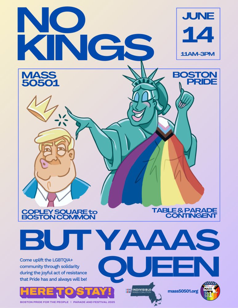 NO
 KINGS
 MASS
 50501
 JUNE
 14
 11AM-3PM
 BOSTON
 PRIDE
 COPLEY SQUARE to
 BOSTON COMMON
 TABLE & PARADE
 CONTINGENT
 BUT YAAAS
 Come uplift the LGBTQIA+
 community through solidarity
 during the joyful act of resistance
 that Pride has and always will be!
 QUEEN
 HERE TO STAY!
 • INDIVISIBLE
 MASS COALITION
 MASS
 mass50501.org
 50.
 50г
 BOSTON PRIDE FOR THE PEOPLE ! PARADE AND FESTIVAL 2025