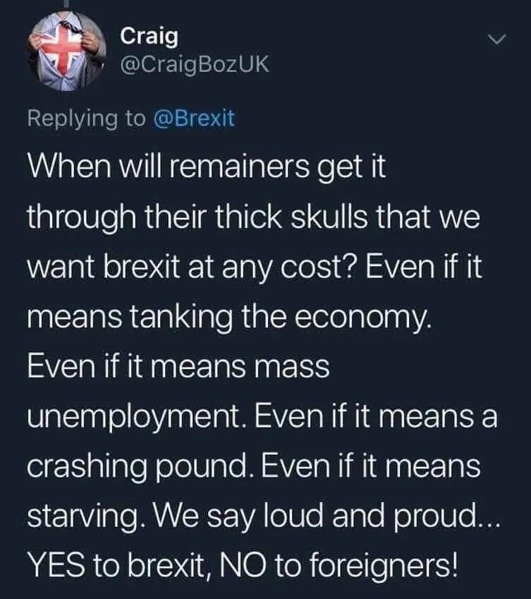 Twat by Craig (@CraigBozUK), Replying to @Brexit

When will remainers get it through their thick skulls that we. want brexit at any cost? Even if it means tanking the economy.

Even if it means mass unemployment. Even if it means a crashing pound. Even if it means starving. We say loud and proud... YES to brexit, NO to foreigners!