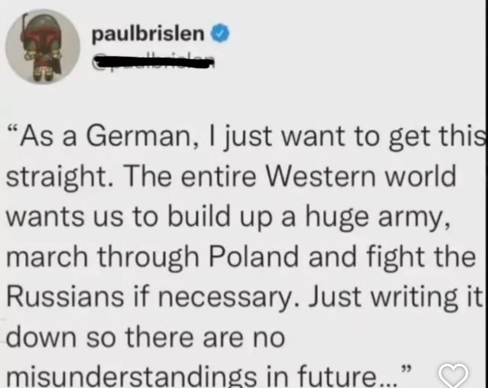 paulbrislen •
 "As a German, I just want to get this
 straight. The entire Western world
 wants us to build up a huge army,
 march through Poland and fight the
 Russians if necessary. Just writing it
 down so there are no misunderstandings in future..."