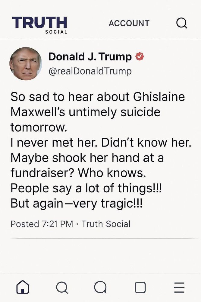 TRUTH
 SOCIAL
 ACCOUNT
 Donald J. Trump o
 @realDonaldTrump
 So sad to hear about Ghislaine
 Maxwell's untimely suicide
 tomorrow.
 I never met her. Didn't know her.
 Maybe shook her hand at a
 fundraiser? Who knows.
 People say a lot of things!!!
 But again-very tragic!!!
 Posted 7:21 PM • Truth Social
 A