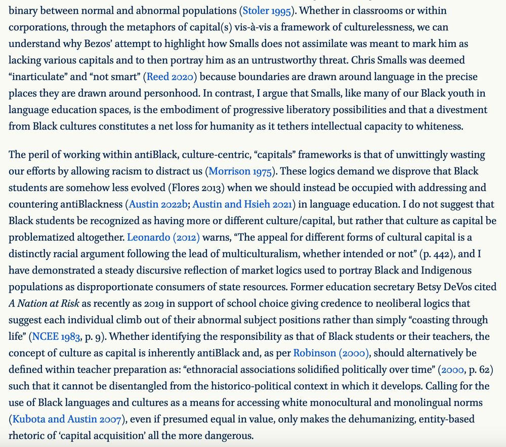 Whether in classrooms or within corporations, through the metaphors of capital(s) vis-à-vis a framework of culturelessness, we can understand why Bezos’ attempt to highlight how Smalls does not assimilate was meant to mark him as lacking various capitals and to then portray him as an untrustworthy threat. Chris Smalls was deemed “inarticulate” and “not smart” (Reed 2020) because boundaries are drawn around language in the precise places they are drawn around personhood. In contrast, I argue that Smalls, like many of our Black youth in language education spaces, is the embodiment of progressive liberatory possibilities and that a divestment from Black cultures constitutes a net loss for humanity as it tethers intellectual capacity to whiteness.

The peril of working within antiBlack, culture-centric, “capitals” frameworks is that of unwittingly wasting our efforts by allowing racism to distract us (Morrison 1975). These logics demand we disprove that Black students are somehow less evolved (Flores 2013) when we should instead be occupied with addressing and countering antiBlackness (Austin 2022b; Austin and Hsieh 2021) in language education. I do not suggest that Black students be recognized as having more or different culture/capital, but rather that culture as capital be problematized altogether. Leonardo (2012) warns, “The appeal for different forms of cultural capital is a distinctly racial argument following the lead of multiculturalism, whether intended or not” (p. 442), and I have demonstrated a steady discursive reflection of market logics used to portray Black and Indigenous populations as disproportionate consumers of state resources. Former education secretary Betsy DeVos cited A Nation at Risk as recently as 2019 in support of school choice giving credence to neoliberal logics that suggest each individual climb out of their abnormal subject positions rather than simply “coasting through life” (NCEE 1983, p. 9). Whether identifying the responsibility as th…