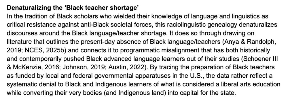 Denaturalizing the ‘Black teacher shortage’
In the tradition of Black scholars who wielded their knowledge of language and linguistics as critical resistance against anti-Black societal forces, this raciolinguistic genealogy denaturalizes discourses around the Black language/teacher shortage. It does so through drawing on literature that outlines the present-day absence of Black language/teachers (Anya & Randolph, 2019; NCES, 2025b) and connects it to programmatic misalignment that has both historically and contemporarily pushed Black advanced language learners out of their studies (Schoener III & McKenzie, 2016; Johnson, 2019; Austin, 2022). By tracing the preparation of Black teachers as funded by local and federal governmental apparatuses in the U.S., the data rather reflect a systematic denial to Black and Indigenous learners of what is considered a liberal arts education while converting their very bodies (and Indigenous land) into capital for the state. 
