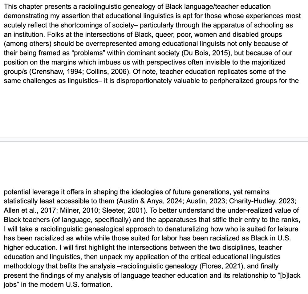 This chapter presents a raciolinguistic genealogy of Black language/teacher education demonstrating my assertion that educational linguistics is apt for those whose experiences most acutely reflect the shortcomings of society– particularly through the apparatus of schooling as an institution. Folks at the intersections of Black, queer, poor, women and disabled groups (among others) should be overrepresented among educational linguists not only because of their being framed as “problems” within dominant society (Du Bois, 2015), but because of our position on the margins which imbues us with perspectives often invisible to the majoritized group/s (Crenshaw, 1994; Collins, 2006). Of note, teacher education replicates some of the same challenges as linguistics– it is disproportionately valuable to peripheralized groups for the potential leverage it offers in shaping the ideologies of future generations, yet remains statistically least accessible to them (Austin & Anya, 2024; Austin, 2023; Charity-Hudley, 2023; Allen et al., 2017; Milner, 2010; Sleeter, 2001). To better understand the under-realized value of Black teachers (of language, specifically) and the apparatuses that stifle their entry to the ranks, I will take a raciolinguistic genealogical approach to denaturalizing how who is suited for leisure has been racialized as white while those suited for labor has been racialized as Black in U.S. higher education. I will first highlight the intersections between the two disciplines, teacher education and linguistics, then unpack my application of the critical educational linguistics methodology that befits the analysis –raciolinguistic genealogy (Flores, 2021), and finally present the findings of my analysis of language teacher education and its relationship to “[b]lack jobs” in the modern U.S. formation.