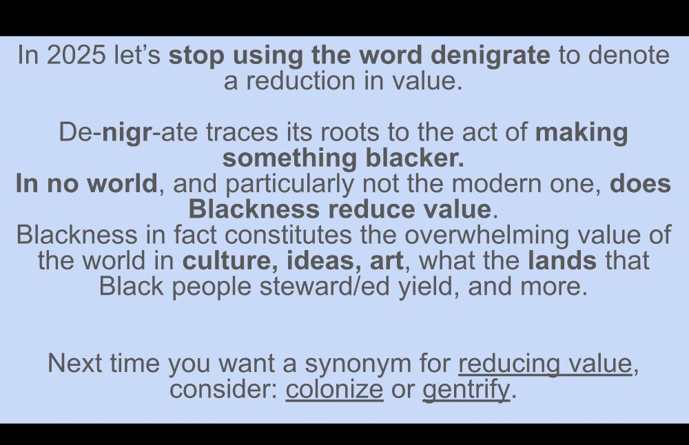 In 2025 let’s stop using the word denigrate to denote a reduction in value.

De-nigr-ate traces its roots to the act of making something blacker.
In no world, and particularly not the modern one, does Blackness reduce value.
Blackness in fact constitutes the overwhelming value of the world in culture, ideas, art, what the lands that Black people steward/ed yield, and more.


Next time you want a synonym for reducing value, consider: colonize or gentrify. 