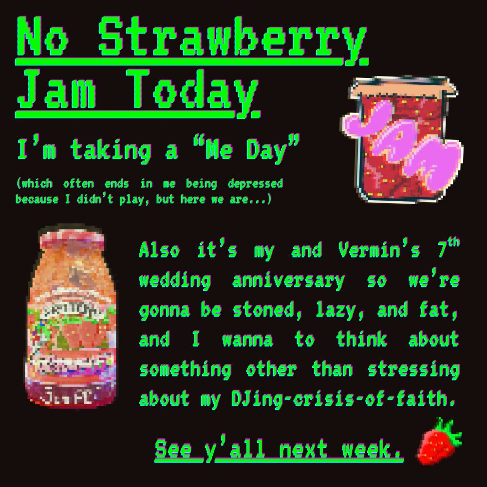 It's an awful black screen with pixelated, RGB-torn text and pixelated images.

Section 1
Header Image:  A pixelated icon of a jar of strawberry jam/jelly with the bubble-words "JAM" on top
Header Text:  No Strawberry Jam Today, I'm taking a "Me Day".
Header subscript:  (which often ends in me being depressed because I didn't play, but here we are...)

Section 2
Body Image:  Pixelated image of a strawberry jam jar
Body Text:  Also it’s my and Vermin’s 7th wedding anniversary so we’re gonna be stoned, lazy, and fat, and I wanna to think about something other than stressing about my DJing-crisis-of-faith.

Section 3
Footer Image:  A pixelated strawberry
Footer Text:  See y'all next week.