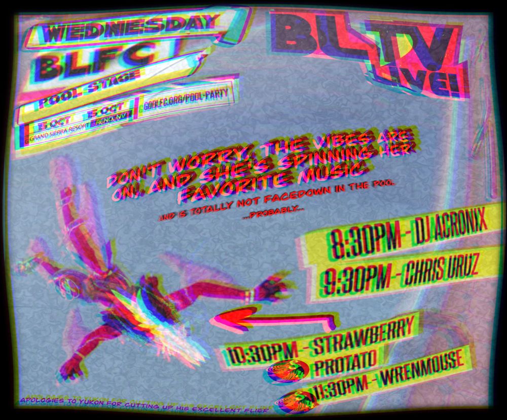 I took Yukon's original poster and cut it up and made it look like a bad representation of a bad tube TV with iOS Pocket (Procreate for the iPhone).  It's a VRChat photo of a Protogen, face down in some random pool world.  It says:

Wednesday - BLTV Live
BLFC
Pool Stage
15 Oct

On the right is the full lineup:
8:30p - DJ Acronix
9:30p - Chris Uruz
10:30p - Strawberry Protato (there is an arrow pointing from this text to the floating Protogen)
11:30p - Wren

The text in the middle states:
Don't worry, the vibes are in and she's spinning her favorite music.
(In smaller words)  And is totally not facedown in the pool
(In even smaller words) ...probably...