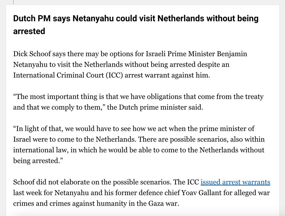 Text of report: "Dutch PM says Netanyahu could visit Netherlands without being arrested
Dick Schoof says there may be options for Israeli Prime Minister Benjamin Netanyahu to visit the Netherlands without being arrested despite an International Criminal Court (ICC) arrest warrant against him.

“The most important thing is that we have obligations that come from the treaty and that we comply to them,” the Dutch prime minister said.

“In light of that, we would have to see how we act when the prime minister of Israel were to come to the Netherlands. There are possible scenarios, also within international law, in which he would be able to come to the Netherlands without being arrested.”

Schoof did not elaborate on the possible scenarios. The ICC issued arrest warrants last week for Netanyahu and his former defence chief Yoav Gallant for alleged war crimes and crimes against humanity in the Gaza war."