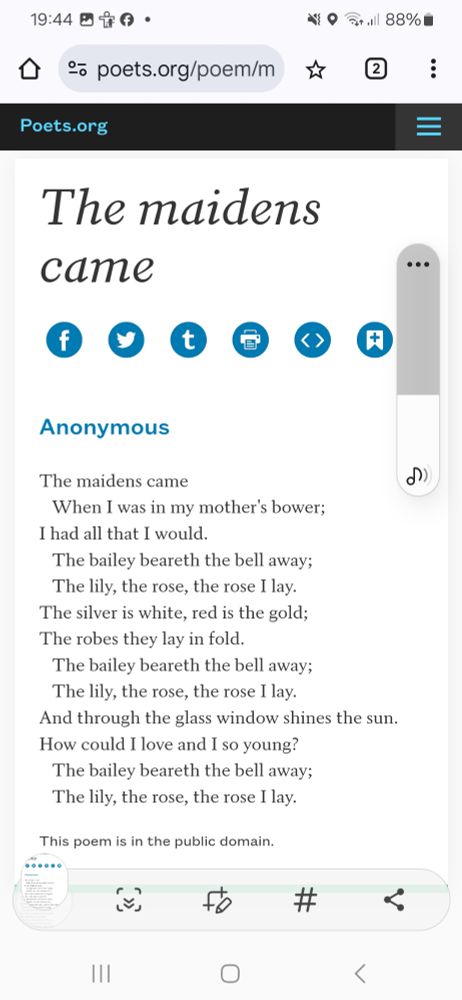 The maidens came
 When I was in my mother's bower;
I had all that I would.
 The bailey beareth the bell away;
 The lily, the rose, the rose I lay.
The silver is white, red is the gold:
The robes they lay in fold.
 The bailey beareth the bell away;
 The lily, the rose, the rose I lay.
And through the glass window shines the sun.
How should I love, and I so young?
 The bailey beareth the bell away;
 The lily, the rose, the rose I lay.
