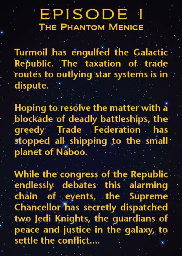 Image of dark sky with golden yellow text from Star Wars the Phantom Menace:

EPISODE I THE PHANTOM MENICE
Turmoil has engulfed the Galactic Republic. The taxation of trade routes to outlying star systems is in dispute.
Hoping to resolve the matter with a blockade of deadly battleships, the greedy Trade Federation has stopped all shipping to the small planet of Naboo.
While the congress of the Republic endlessly debates this alarming chain of events, the Supreme Chancellor has secretly dispatched two Jedi Knights, the guardians of peace and justice in the galaxy, to settle the conflict...