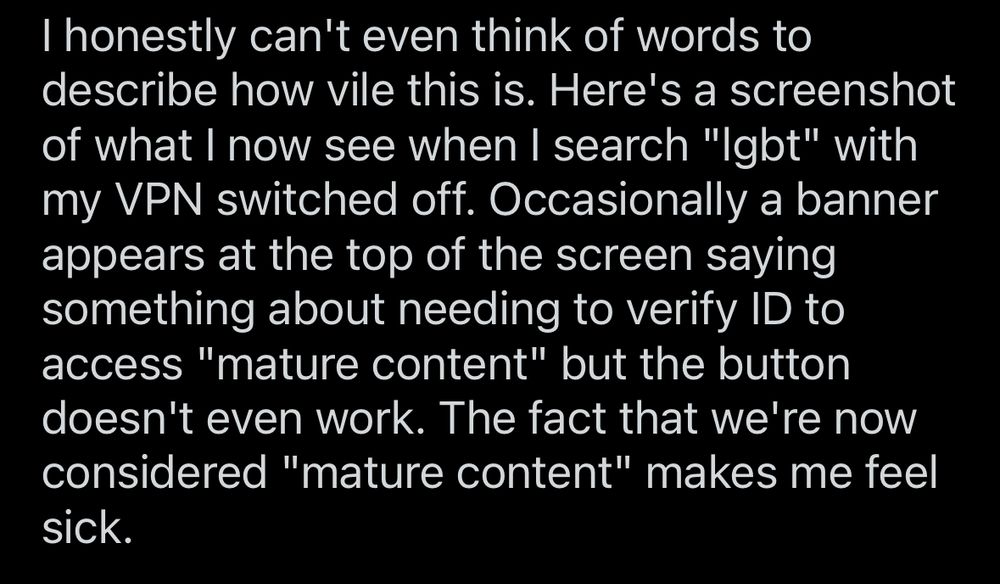post text:
“I honestly can't even think of words to describe how vile this is. Here's a screenshot of what I now see when I search "lgbt" with my VPN switched off. Occasionally a banner appears at the top of the screen saying something about needing to verify ID to access "mature content" but the button doesn't even work. The fact that we're now considered "mature content" makes me feel sick.”