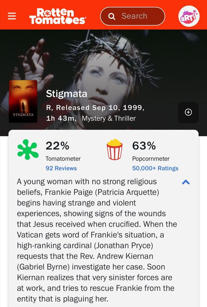 Stigmata
R,  Released Sep 10, 1999,  1h 43m,   Mystery & Thriller
Stream Stigmata on Fandango at Home

 WATCHLIST

22%
Tomatometer
92 Reviews
63%
Popcornmeter
50,000+ Ratings
A young woman with no strong religious beliefs, Frankie Paige (Patricia Arquette) begins having strange and violent experiences, showing signs of the wounds that Jesus received when crucified. When the Vatican gets word of Frankie's situation, a high-ranking cardinal (Jonathan Pryce) requests that the Rev. Andrew Kiernan (Gabriel Byrne) investigate her case. Soon Kiernan realizes that very sinister forces are at work, and tries to rescue Frankie from the entity that is plaguing her.