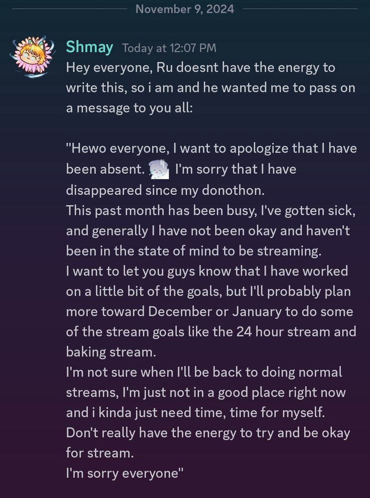 Hey everyone, Ru doesnt have the energy to write this, so i am and he wanted me to pass on a message to you all:

"Hewo everyone, I want to apologize that I have been absent. I'm sorry that I have disappeared since my donothon.
This past month has been busy, I've gotten sick, and generally I have not been okay and haven't been in the state of mind to be streaming.
I want to let you guys know that I have worked on a little bit of the goals, but I'll probably plan more toward December or January to do some of the stream goals like the 24 hour stream and baking stream.
I'm not sure when I'll be back to doing normal streams, I'm just not in a good place right now and i kinda just need time, time for myself. Don't really have the energy to try and be okay for stream.
I'm sorry everyone"