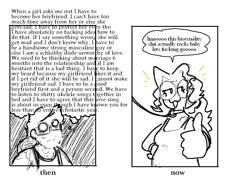 A before and after drawing. The before has a bearded, depressed man that's thinking "when a girl asksm e out I have to become her boyfirned. I cant have too much time away from her or else she gets sad. I have to protect her even though i have absolutely no fucking idea how to do that. if i say something wrong she will get mad and i dont know why. i have to be a strong masculine guy or else i am a schlubby dude unworthy of love. we need to be thinking about marriage 6 months into the relationship and if i am hesitant that is a bad thing. i have to keep my beard because my girlfriend likes it and if i get rid of it she will be sad. i have to be a good boyfriend first and a person second. we have to listen to shitty ukulele songs together in bed and i have to agree this love song is about us even though i have known you for less than an entire scholastic year." the text bleeds out of the box. The second panel is the "after", depicting that same person as a women giving a thumbs up to the camera with a leash and collar around her neck going "lmaoooo this bisexuality shit actually rocks babe lets fucking goooooo"