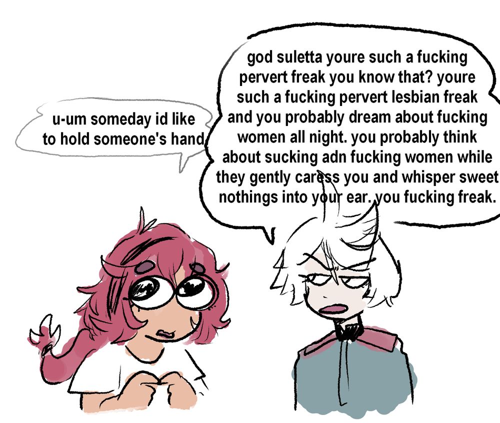 Suletta and Miorine from Gundam: Witch from Mercury. Suletta is nervous and saying "u-um someday id like to hold someones hand" and Miorine says "god suletta youre such a fucking
pervert freak you know that? youre such a fucking pervert lesbian freak and you probably dream about fucking women all night. you probably think about sucking adn fucking women while they gently caress you and whisper sweet nothings into your ear. you fucking freak."
