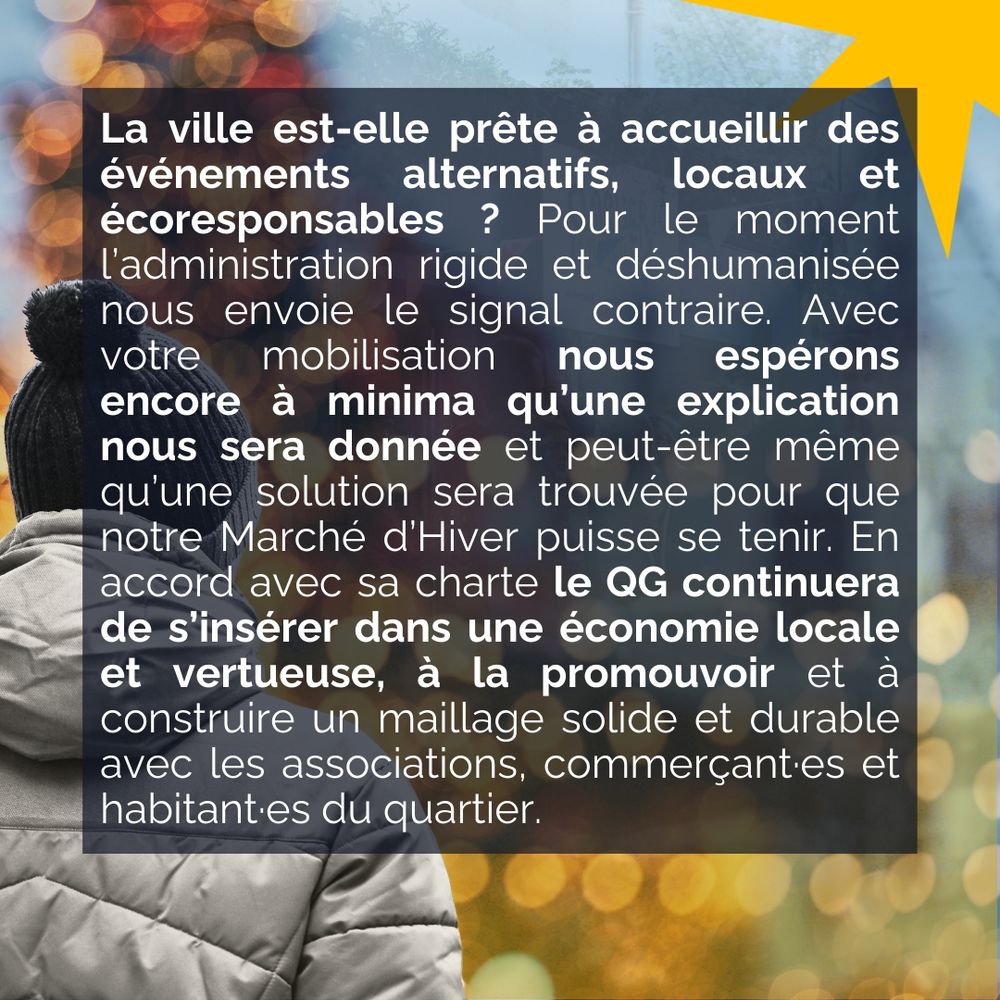La ville est-elle prête à accueillir des événements alternatifs, locaux et écoresponsables ? Pour le moment l’administration rigide et déshumanisée nous envoie le signal contraire. Avec votre mobilisation nous espérons encore à minima qu’une explication nous sera donnée et peut-être même qu’une solution sera trouvée pour que notre Marché d’Hiver puisse se tenir. En accord avec sa charte le QG continuera de s’insérer dans une économie locale et vertueuse, à la promouvoir et à construire un maillage solide et durable avec les associations, commerçant·es et habitant·es du quartier.