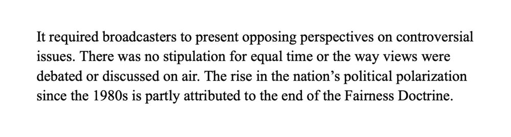 It required broadcasters to present opposing perspectives on controversial issues. There was no stipulation for equal time or the way views were debated or discussed on air. The rise in the nation’s political polarization since the 1980s is partly attributed to the end of the Fairness Doctrine.