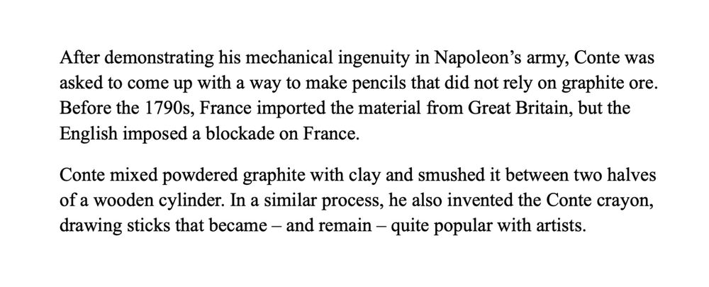 After demonstrating his mechanical ingenuity in Napoleon’s army, Conte was asked to come up with a way to make pencils that did not rely on graphite ore. Before the 1790s, France imported the material from Great Britain, but the English imposed a blockade on France. 
Conte mixed powdered graphite with clay and smushed it between two halves of a wooden cylinder. In a similar process, he also invented the Conte crayon, drawing sticks that became – and remain – quite popular with artists.