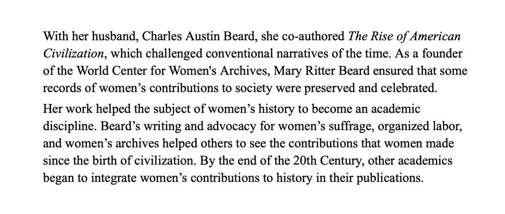 With her husband, Charles Austin Beard, she co-authored The Rise of American Civilization, which challenged conventional narratives of the time. As a founder of the World Center for Women's Archives, Mary Ritter Beard ensured that some records of women’s contributions to society were preserved and celebrated. 
Her work helped the subject of women’s history to become an academic discipline. Beard’s writing and advocacy for women’s suffrage, organized labor, and women’s archives helped others to see the contributions that women made since the birth of civilization. By the end of the 20th Century, other academics began to integrate women’s contributions to history in their publications.