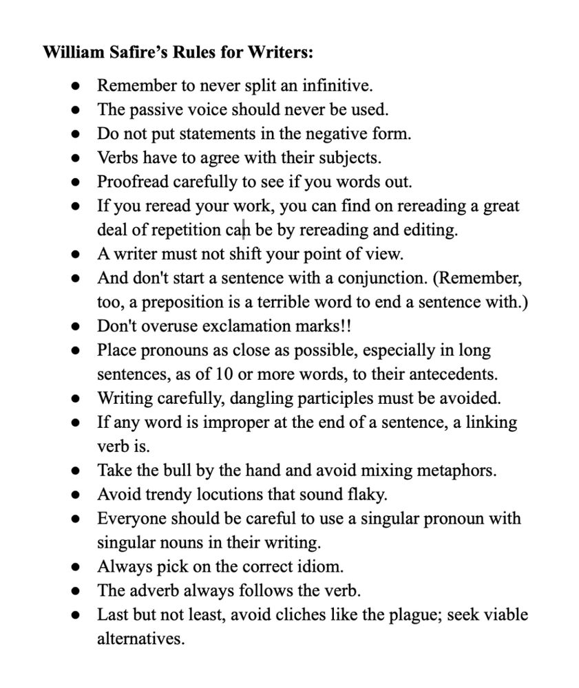 William Safire’s Rules for Writers: 
Remember to never split an infinitive. 
The passive voice should never be used. 
Do not put statements in the negative form. 
Verbs have to agree with their subjects. 
Proofread carefully to see if you words out. 
If you reread your work, you can find on rereading a great deal of repetition can be by rereading and editing. 
A writer must not shift your point of view. 
And don't start a sentence with a conjunction. (Remember, too, a preposition is a terrible word to end a sentence with.) 
Don't overuse exclamation marks!! 
Place pronouns as close as possible, especially in long sentences, as of 10 or more words, to their antecedents. 
Writing carefully, dangling participles must be avoided. 
If any word is improper at the end of a sentence, a linking verb is. 
Take the bull by the hand and avoid mixing metaphors. 
Avoid trendy locutions that sound flaky. 
Everyone should be careful to use a singular pronoun with singular nouns in their writing.
Always pick on the correct idiom. 
The adverb always follows the verb. 
Last but not least, avoid cliches like the plague; seek viable alternatives.
