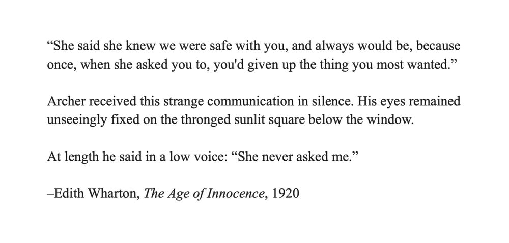 “She said she knew we were safe with you, and always would be, because once, when she asked you to, you'd given up the thing you most wanted.”

Archer received this strange communication in silence. His eyes remained unseeingly fixed on the thronged sunlit square below the window. 

At length he said in a low voice: “She never asked me.”

–Edith Wharton, "The Age of Innocence," 1920
