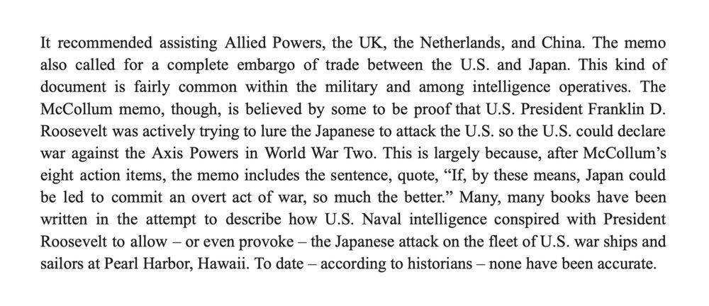 It recommended assisting Allied Powers, the UK, the Netherlands, and China. The memo also called for a complete embargo of trade between the U.S. and Japan. This kind of document is fairly common within the military and among intelligence operatives. The McCollum memo, though, is believed by some to be proof that U.S. President Franklin D. Roosevelt was actively trying to lure the Japanese to attack the U.S. so the U.S. could declare war against the Axis Powers in World War Two. This is largely because, after McCollum’s eight action items, the memo includes the sentence, quote, “If, by these means, Japan could be led to commit an overt act of war, so much the better.” Many, many books have been written in the attempt to describe how U.S. Naval intelligence conspired with President Roosevelt to allow – or even provoke – the Japanese attack on the fleet of U.S. war ships and sailors at Pearl Harbor, Hawaii. To date – according to historians – none have been accurate.