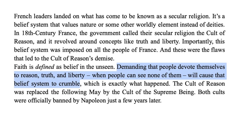 French leaders landed on what has come to be known as a secular religion. It’s a belief system that values nature or some other worldly element instead of deities. In 18th-Century France, the government called their secular religion the Cult of Reason, and it revolved around concepts like truth and liberty. Importantly, this belief system was imposed on all the people of France. And these were the flaws that led to the Cult of Reason’s demise. 
Faith is defined as belief in the unseen. Demanding that people devote themselves to reason, truth, and liberty – when people can see none of them – will cause that belief system to crumble, which is exactly what happened. The Cult of Reason was replaced the following May by the Cult of the Supreme Being. Both cults were officially banned by Napoleon just a few years later.
