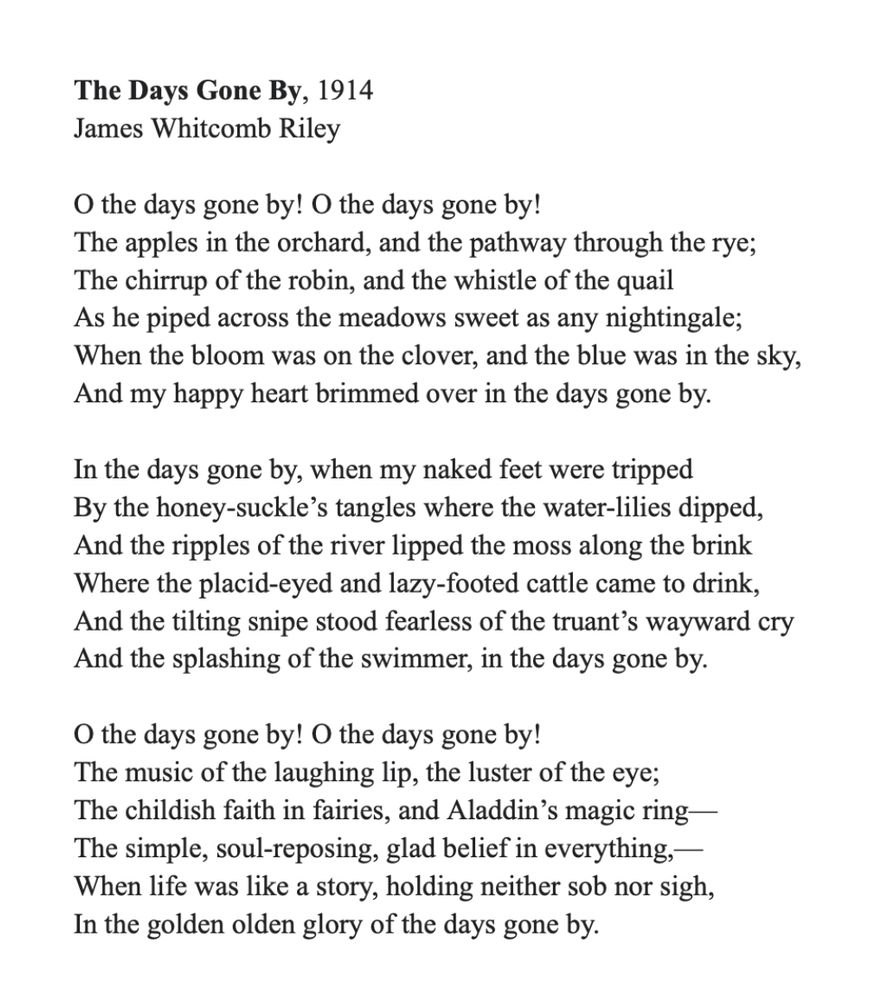 The Days Gone By, 1914
James Whitcomb Riley

O the days gone by! O the days gone by!
The apples in the orchard, and the pathway through the rye;
The chirrup of the robin, and the whistle of the quail
As he piped across the meadows sweet as any nightingale;
When the bloom was on the clover, and the blue was in the sky,
And my happy heart brimmed over in the days gone by.

In the days gone by, when my naked feet were tripped
By the honey-suckle’s tangles where the water-lilies dipped,
And the ripples of the river lipped the moss along the brink
Where the placid-eyed and lazy-footed cattle came to drink,
And the tilting snipe stood fearless of the truant’s wayward cry
And the splashing of the swimmer, in the days gone by.

O the days gone by! O the days gone by!
The music of the laughing lip, the luster of the eye;
The childish faith in fairies, and Aladdin’s magic ring—
The simple, soul-reposing, glad belief in everything,—
When life was like a story, holding neither sob nor sigh,
In the golden olden glory of the days gone by.