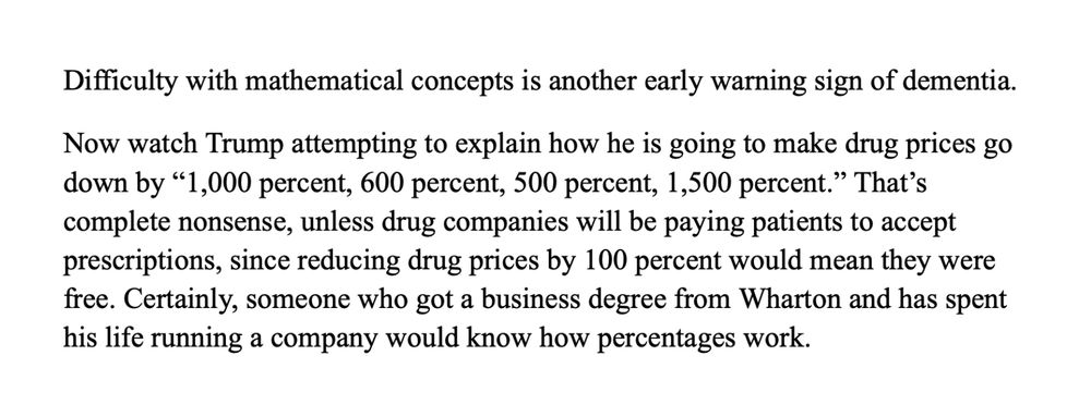 Difficulty with mathematical concepts is another early warning sign of dementia. 
Now watch Trump attempting to explain how he is going to make drug prices go down by “1,000 percent, 600 percent, 500 percent, 1,500 percent.” That’s complete nonsense, unless drug companies will be paying patients to accept prescriptions, since reducing drug prices by 100 percent would mean they were free. Certainly, someone who got a business degree from Wharton and has spent his life running a company would know how percentages work.