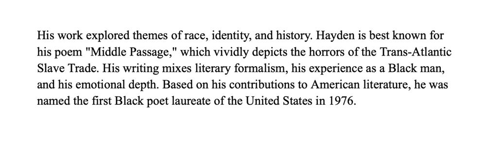 His work explored themes of race, identity, and history. Hayden is best known for his poem "Middle Passage," which vividly depicts the horrors of the Trans-Atlantic Slave Trade. His writing mixes literary formalism, his experience as a Black man, and his emotional depth. Based on his contributions to American literature, he was named the first Black poet laureate of the United States in 1976.