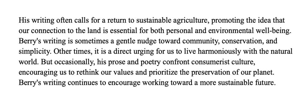 His writing often calls for a return to sustainable agriculture, promoting the idea that our connection to the land is essential for both personal and environmental well-being. Berry's writing is sometimes a gentle nudge toward community, conservation, and simplicity. Other times, it is a direct urging for us to live harmoniously with the natural world. But occasionally, his prose and poetry confront consumerist culture, encouraging us to rethink our values and prioritize the preservation of our planet. Berry's writing continues to encourage working toward a more sustainable future.