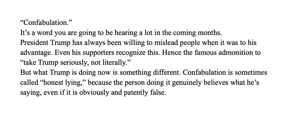 “Confabulation.” 
It’s a word you are going to be hearing a lot in the coming months.  
President Trump has always been willing to mislead people when it was to his advantage. Even his supporters recognize this. Hence the famous admonition to “take Trump seriously, not literally.”
But what Trump is doing now is something different. Confabulation is sometimes called “honest lying,” because the person doing it genuinely believes what he’s saying, even if it is obviously and patently false.