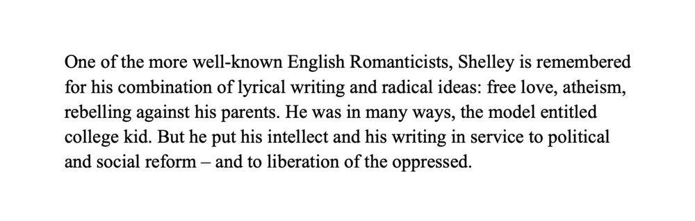 One of the more well-known English Romanticists, Shelley is remembered for his combination of lyrical writing and radical ideas: free love, atheism, rebelling against his parents. He was in many ways, the model entitled college kid. But he put his intellect and his writing in service to political and social reform – and to liberation of the oppressed.