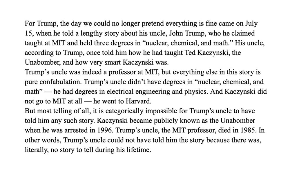 For Trump, the day we could no longer pretend everything is fine came on July 15, when he told a lengthy story about his uncle, John Trump, who he claimed taught at MIT and held three degrees in “nuclear, chemical, and math.” His uncle, according to Trump, once told him how he had taught Ted Kaczynski, the Unabomber, and how very smart Kaczynski was.
Trump’s uncle was indeed a professor at MIT, but everything else in this story is pure confabulation. Trump’s uncle didn’t have degrees in “nuclear, chemical, and math” — he had degrees in electrical engineering and physics. And Kaczynski did not go to MIT at all — he went to Harvard.
But most telling of all, it is categorically impossible for Trump’s uncle to have told him any such story. Kaczynski became publicly known as the Unabomber when he was arrested in 1996. Trump’s uncle, the MIT professor, died in 1985. In other words, Trump’s uncle could not have told him the story because there was, literally, no story to tell during his lifetime.