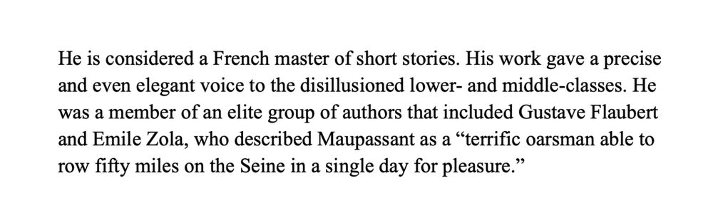 He is considered a French master of short stories. His work gave a precise and even elegant voice to the disillusioned lower- and middle-classes. He was a member of an elite group of authors that included Gustave Flaubert and Emile Zola, who described Maupassant as a “terrific oarsman able to row fifty miles on the Seine in a single day for pleasure.”