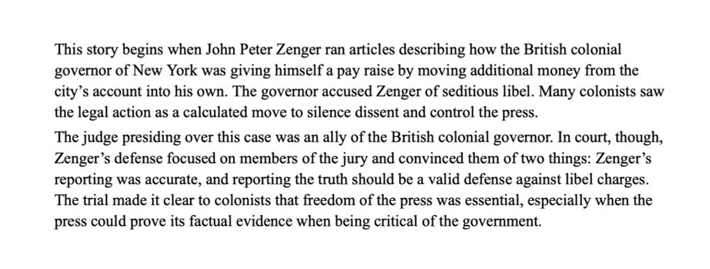 This story begins when John Peter Zenger ran articles describing how the British colonial governor of New York was giving himself a pay raise by moving additional money from the city’s account into his own. The governor accused Zenger of seditious libel. Many colonists saw the legal action as a calculated move to silence dissent and control the press. 
The judge presiding over this case was an ally of the British colonial governor. In court, though, Zenger’s defense focused on members of the jury and convinced them of two things: Zenger’s reporting was accurate, and reporting the truth should be a valid defense against libel charges. The trial made it clear to colonists that freedom of the press was essential, especially when the press could prove its factual evidence when being critical of the government.