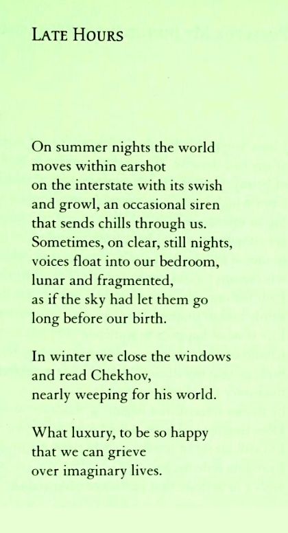Late Hours

On summer nights the world
moves within earshot
on the interstate with its swish
and growl, an occasional siren
that sends chills through us.
Sometimes, on clear, still nights,
voices float into our bedroom,
lunar and fragmented,
as if the sky had let them go
long before our birth.

In winter we close the windows
and read Chekhov,
nearly weeping for his world.

What luxury, to be so happy
that we can grieve
over imaginary lives.