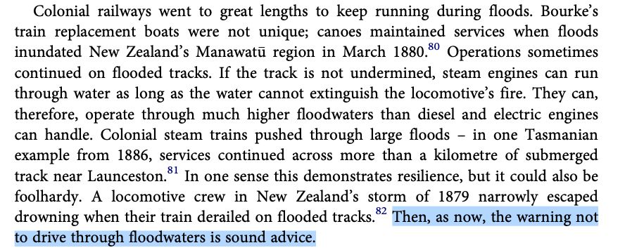 Paragraph from page 502, with the last sentence highlighted: "Colonial railways went to great lengths to keep running during floods. Bourke’s train replacement boats were not unique; canoes maintained services when floods inundated New Zealand’s Manawatu" region in March 1880.80 Operations sometimes continued on flooded tracks. If the track is not undermined, steam engines can run through water as long as the water cannot extinguish the locomotive’s fire. They can, therefore, operate through much higher floodwaters than diesel and electric engines can handle. Colonial steam trains pushed through large floods – in one Tasmanian example from 1886, services continued across more than a kilometre of submerged track near Launceston.81 In one sense this demonstrates resilience, but it could also be foolhardy. A locomotive crew in New Zealand’s storm of 1879 narrowly escaped drowning when their train derailed on flooded tracks.82 Then, as now, the warning not to drive through floodwaters is sound advice."