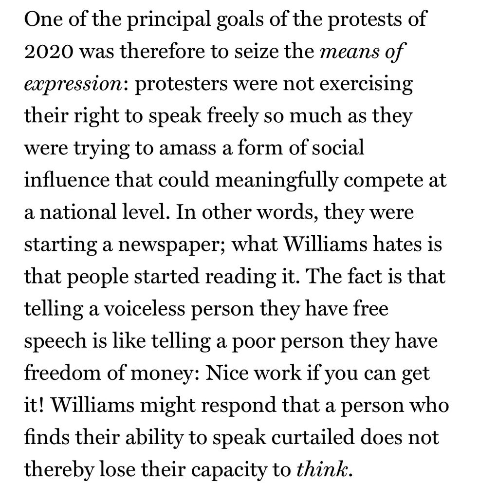 One of the principal goals of the protests of 2020 was therefore to seize the means of expression: protesters were not exercising their right to speak freely so much as they were trying to amass a form of social influence that could meaningfully compete at a national level. In other words, they were starting a newspaper; what Williams hates is that people started reading it. The fact is that telling a voiceless person they have free speech is like telling a poor person they have freedom of money: Nice work if you can get it! Williams might respond that a person who finds their ability to speak curtailed does not thereby lose their capacity to think.
