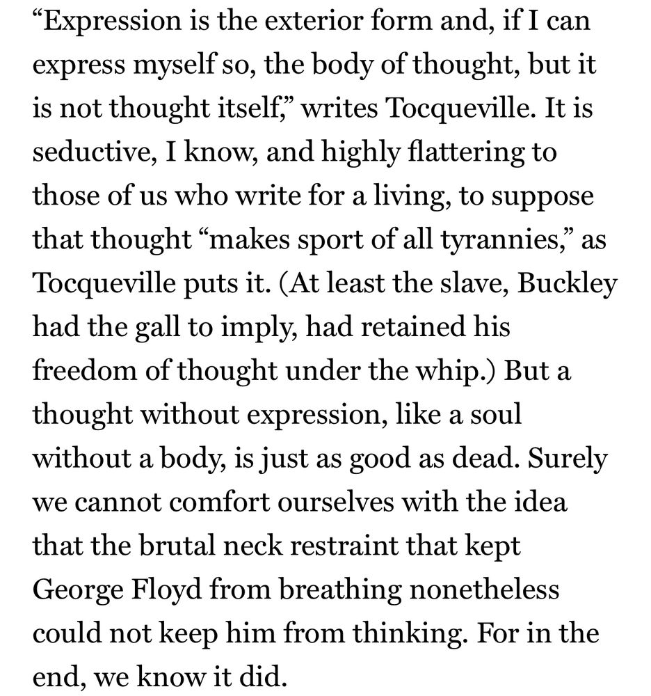 "Expression is the exterior form and, if I can express myself so, the body of thought, but it is not thought itself, writes Tocqueville. It is seductive, I know, and highly flattering to those of us who write for a living, to suppose that thought "makes sport of all tyrannies," as Tocqueville puts it. (At least the slave, Buckley had the gall to imply, had retained his freedom of thought under the whip.) But a thought without expression, like a soul without a body, is just as good as dead. Surely we cannot comfort ourselves with the idea that the brutal neck restraint that kept George Floyd from breathing nonetheless could not keep him from thinking. For in the end, we know it did.
