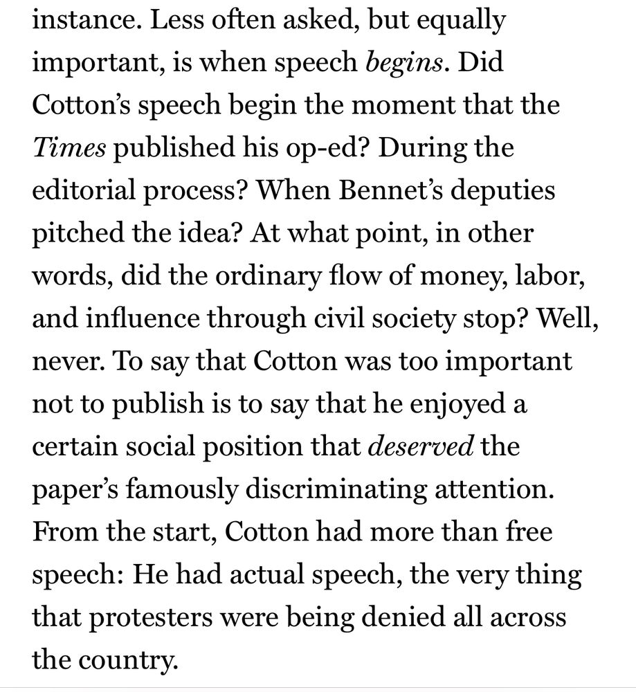 instance. Less often asked, but equally important, is when speech begins. Did Cotton's speech begin the moment that the Times published his op-ed? During the editorial process? When Bennet's deputies pitched the idea? At what point, in other words, did the ordinary flow of money, labor, and influence through civil society stop? Well, never. To say that Cotton was too important not to publish is to say that he enjoyed a certain social position that deserved the paper's famously discriminating attention.
From the start, Cotton had more than free speech: He had actual speech, the very thing that protesters were being denied all across the country.